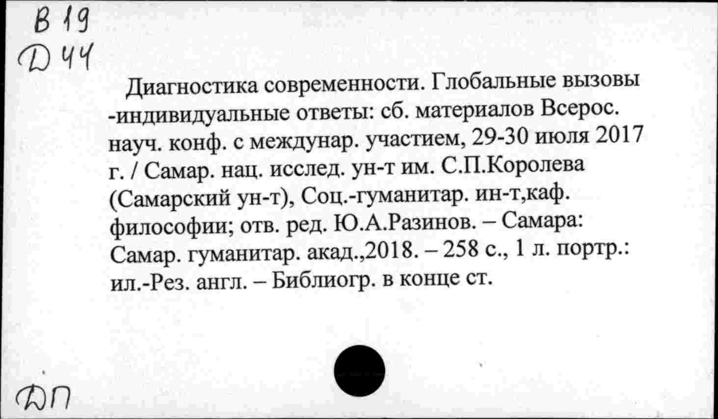 ﻿Диагностика современности. Глобальные вызовы -индивидуальные ответы: сб. материалов Всерос. науч. конф, с междунар. участием, 29-30 июля 2017 г. / Самар, нац. исслед. ун-т им. С.П.Королева (Самарский ун-т), Соц.-гуманитар. ин-т,каф. философии; отв. ред. Ю.А.Разинов. — Самара: Самар, гуманитар, акад.,2018. - 258 с., 1 л. портр.: ил.-Рез. англ. - Библиогр. в конце ст.